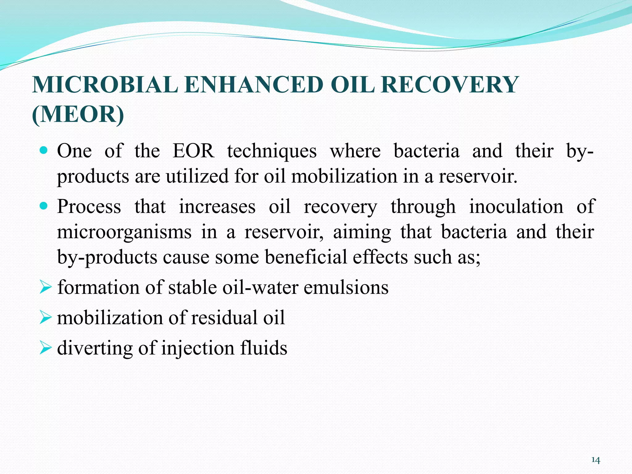 MICROBIAL ENHANCED OIL RECOVERY
(MEOR)
 One of the EOR techniques where bacteria and their by-
products are utilized for oil mobilization in a reservoir.
 Process that increases oil recovery through inoculation of
microorganisms in a reservoir, aiming that bacteria and their
by-products cause some beneficial effects such as;
 formation of stable oil-water emulsions
 mobilization of residual oil
 diverting of injection fluids
14
 