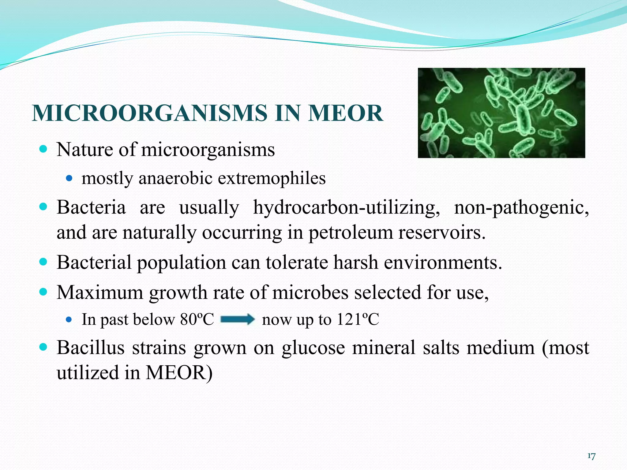 MICROORGANISMS IN MEOR
 Nature of microorganisms
 mostly anaerobic extremophiles
 Bacteria are usually hydrocarbon-utilizing, non-pathogenic,
and are naturally occurring in petroleum reservoirs.
 Bacterial population can tolerate harsh environments.
 Maximum growth rate of microbes selected for use,
 In past below 80ºC now up to 121ºC
 Bacillus strains grown on glucose mineral salts medium (most
utilized in MEOR)
17
 