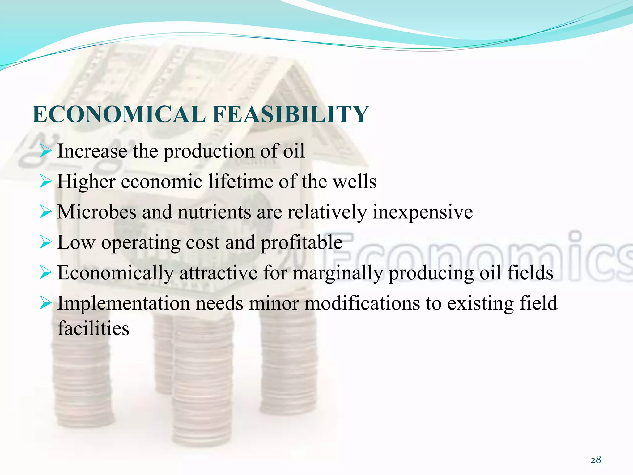 ECONOMICAL FEASIBILITY
 Increase the production of oil
 Higher economic lifetime of the wells
 Microbes and nutrients are relatively inexpensive
 Low operating cost and profitable
 Economically attractive for marginally producing oil fields
 Implementation needs minor modifications to existing field
facilities
28
 