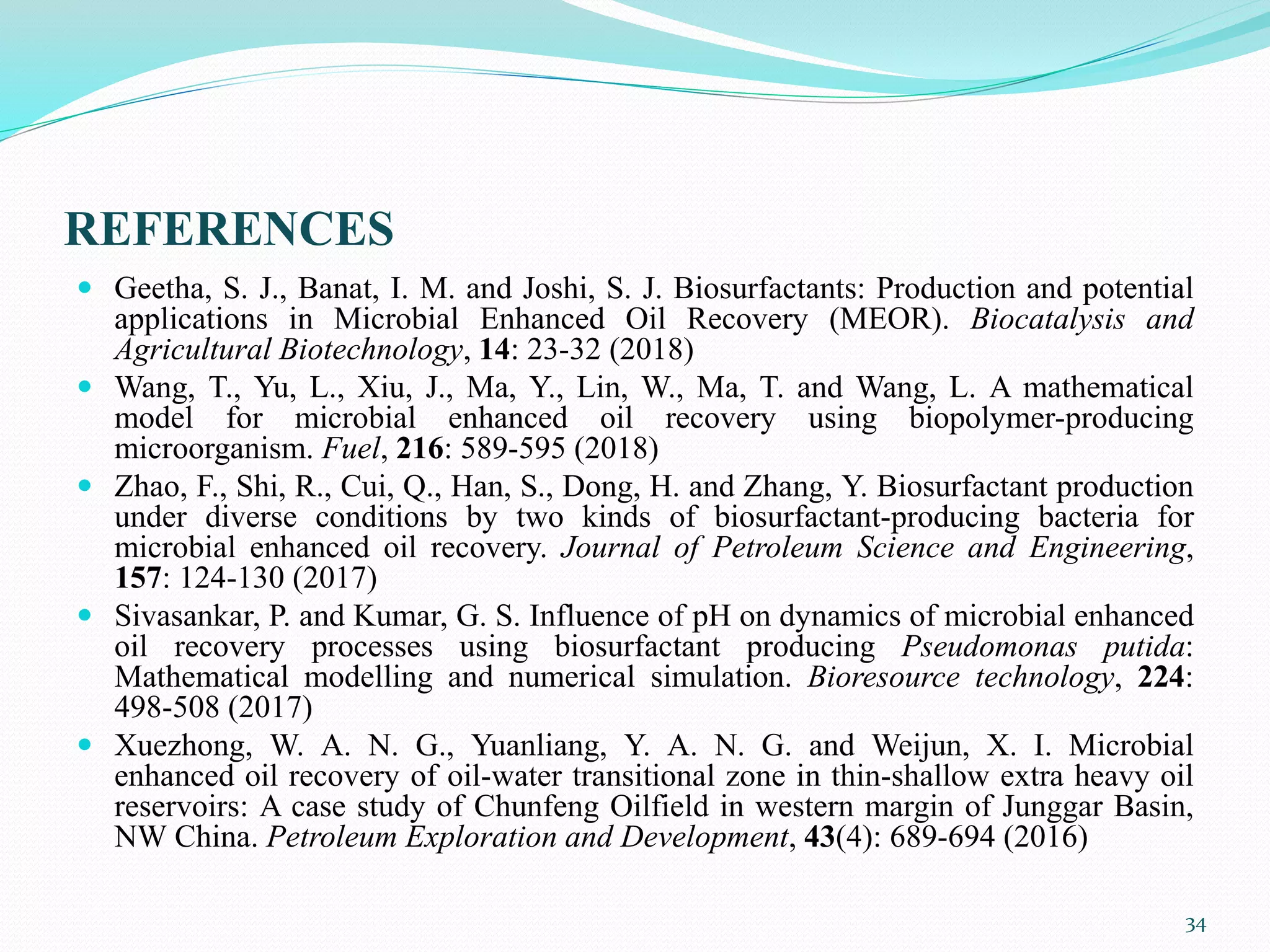 REFERENCES
 Geetha, S. J., Banat, I. M. and Joshi, S. J. Biosurfactants: Production and potential
applications in Microbial Enhanced Oil Recovery (MEOR). Biocatalysis and
Agricultural Biotechnology, 14: 23-32 (2018)
 Wang, T., Yu, L., Xiu, J., Ma, Y., Lin, W., Ma, T. and Wang, L. A mathematical
model for microbial enhanced oil recovery using biopolymer-producing
microorganism. Fuel, 216: 589-595 (2018)
 Zhao, F., Shi, R., Cui, Q., Han, S., Dong, H. and Zhang, Y. Biosurfactant production
under diverse conditions by two kinds of biosurfactant-producing bacteria for
microbial enhanced oil recovery. Journal of Petroleum Science and Engineering,
157: 124-130 (2017)
 Sivasankar, P. and Kumar, G. S. Influence of pH on dynamics of microbial enhanced
oil recovery processes using biosurfactant producing Pseudomonas putida:
Mathematical modelling and numerical simulation. Bioresource technology, 224:
498-508 (2017)
 Xuezhong, W. A. N. G., Yuanliang, Y. A. N. G. and Weijun, X. I. Microbial
enhanced oil recovery of oil-water transitional zone in thin-shallow extra heavy oil
reservoirs: A case study of Chunfeng Oilfield in western margin of Junggar Basin,
NW China. Petroleum Exploration and Development, 43(4): 689-694 (2016)
34
 