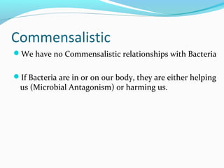 Commensalistic
We have no Commensalistic relationships with Bacteria
If Bacteria are in or on our body, they are either helping
us (Microbial Antagonism) or harming us.
 