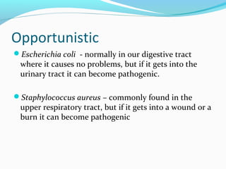 Opportunistic
Escherichia coli - normally in our digestive tract
where it causes no problems, but if it gets into the
urinary tract it can become pathogenic.
Staphylococcus aureus – commonly found in the
upper respiratory tract, but if it gets into a wound or a
burn it can become pathogenic
 