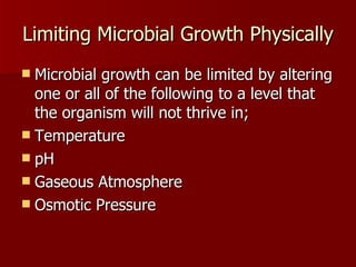 Limiting Microbial Growth Physically Microbial growth can be limited by altering one or all of the following to a level that the organism will not thrive in; Temperature pH Gaseous Atmosphere Osmotic Pressure 
