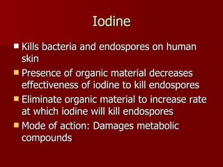 Iodine Kills bacteria and endospores on human skin Presence of organic material decreases effectiveness of iodine to kill endospores Eliminate organic material to increase rate at which iodine will kill endospores Mode of action: Damages metabolic compounds 