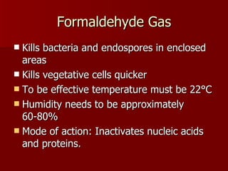 Formaldehyde Gas Kills bacteria and endospores in enclosed areas Kills vegetative cells quicker To be effective temperature must be 22 °C Humidity needs to be approximately  60-80% Mode of action: Inactivates nucleic acids and proteins. 