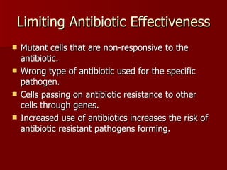 Limiting Antibiotic Effectiveness Mutant cells that are non-responsive to the antibiotic. Wrong type of antibiotic used for the specific pathogen. Cells passing on antibiotic resistance to other cells through genes. Increased use of antibiotics increases the risk of antibiotic resistant pathogens forming. 