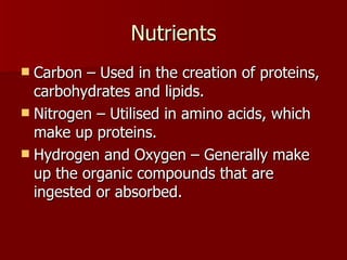 Nutrients Carbon – Used in the creation of proteins, carbohydrates and lipids. Nitrogen – Utilised in amino acids, which make up proteins. Hydrogen and Oxygen – Generally make up the organic compounds that are ingested or absorbed. 