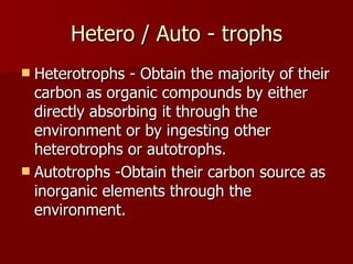 Hetero / Auto - trophs Heterotrophs - Obtain the majority of their carbon as organic compounds by either directly absorbing it through the environment or by ingesting other heterotrophs or autotrophs. Autotrophs -Obtain their carbon source as inorganic elements through the environment. 
