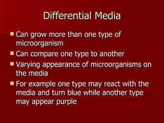 Differential Media Can grow more than one type of microorganism Can compare one type to another Varying appearance of microorganisms on the media For example one type may react with the media and turn blue while another type may appear purple 