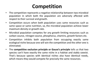 Competition
• The competition represents a negative relationship between two microbial
population in which both the population are adversely affected with
respect to their survival and growth.
• Competition occurs when both population uses same resources such as
same space or same nutrition, so, the microbial population achieve lower
maximum density or growth rate.
• Microbial population competes for any growth limiting resources such as
carbon source, nitrogen source, phosphorus, vitamins, growth factors etc.
• Competition inhibits both population from occupying exactly same
ecological niche because one will win the competition and the other one is
eliminated.
• The competitive exclusion principle or Gause’s principle tells us that two
species can't have exactly the same niche in a habitat and stably coexist.
That's because species with identical niches also have identical needs,
which means they would compete for precisely the same resources.
 