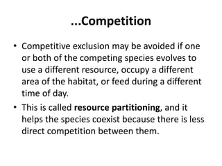 ...Competition
• Competitive exclusion may be avoided if one
or both of the competing species evolves to
use a different resource, occupy a different
area of the habitat, or feed during a different
time of day.
• This is called resource partitioning, and it
helps the species coexist because there is less
direct competition between them.
 