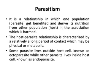 Parasitism
• It is a relationship in which one population
(parasite) get benefited and derive its nutrition
from other population (host) in the association
which is harmed.
• The host-parasite relationship is characterized by
a relatively a long period of contact which may be
physical or metabolic.
• Some parasite lives outside host cell, known as
ectoparasite while other parasite lives inside host
cell, known as endoparasite.
 