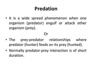 Predation
• It is a wide spread phenomenon when one
organism (predator) engulf or attack other
organism (prey).
Or
• The prey-predator relationships where
predator (hunter) feeds on its prey (hunted).
• Normally predator-prey interaction is of short
duration.
 