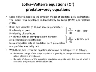 Lotka–Volterra equations (Or)
predator–prey equations
• Lotka-Volterra model is the simplest model of predator-prey interactions.
The model was developed independently by Lotka (1925) and Volterra
(1926):
• It has two variables (P, H) and several parameters:
H = density of prey
P = density of predators
r = intrinsic rate of prey population increase
a = predation rate coefficient
b = reproduction rate of predators per 1 prey eaten
m = predator mortality rate
• With these two terms the equation above can be interpreted as follows:
– the rate of change of the prey's population is given by its own growth rate minus the
rate at which it is preyed upon.
– the rate of change of the predator's population depends upon the rate at which it
consumes prey, minus its intrinsic death rate.
 