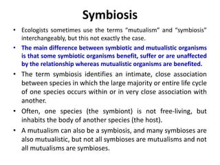Symbiosis
• Ecologists sometimes use the terms “mutualism” and “symbiosis”
interchangeably, but this not exactly the case.
• The main difference between symbiotic and mutualistic organisms
is that some symbiotic organisms benefit, suffer or are unaffected
by the relationship whereas mutualistic organisms are benefited.
• The term symbiosis identifies an intimate, close association
between species in which the large majority or entire life cycle
of one species occurs within or in very close association with
another.
• Often, one species (the symbiont) is not free-living, but
inhabits the body of another species (the host).
• A mutualism can also be a symbiosis, and many symbioses are
also mutualistic, but not all symbioses are mutualisms and not
all mutualisms are symbioses.
 