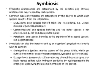 Symbiosis
• Symbiotic relationships are categorized by the benefits and physical
relationships experienced by each species.
• Common types of symbiosis are categorized by the degree to which each
species benefits from the interaction:
– Mutualism: both species benefit from the relationship. Eg. Lichen,
rhizobia-legume (root nodule)
– Commensalism: one species benefits and the other species is not
affected. (eg. E. coli and Bacteroides in gut)
– Parasitism: one species benefits at the expense of the second species.
(eg. Bacteriophage)
• Symbiosis can also be characterized by an organism’s physical relationship
with its partner:
– Endosymbiosis (gutless marine worms of the genus Riftia, which get
nutrition from their endosymbiotic bacteria, lysogenic bacteriophage)
– Ectosymbiosis (anaerobic sulfate-reducing chemolithoautotrophs that
likely reduce sulfate with hydrogen produced by hydrogenosome-like
organelles underlying the plasma membrane of the protist.)
 