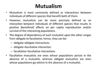 Mutualism
• Mutualism is most commonly defined as interactions between
individuals of different species that benefit both of them.
• However, mutualism can be more precisely defined as an
interaction between individuals of different species that results in
positive (beneficial) effects on per capita reproduction and/or
survival of the interacting populations.
• The degree of dependency of each mutualist upon the other ranges
from obligate to facultative; hence, they can be:
– obligate–obligate interactions
– obligate–facultative interaction
– facultative–facultative interactions
• Facultative mutualists are ones whose populations persist in the
absence of a mutualist, whereas obligate mutualists are ones
whose populations go extinct in the absence of a mutualist.
 