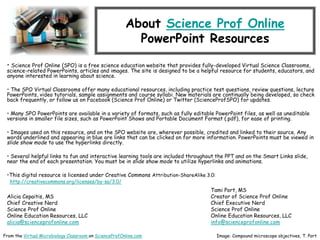 About Science Prof Online
PowerPoint Resources
• Science Prof Online (SPO) is a free science education website that provides fully-developed Virtual Science Classrooms,
science-related PowerPoints, articles and images. The site is designed to be a helpful resource for students, educators, and
anyone interested in learning about science.
• The SPO Virtual Classrooms offer many educational resources, including practice test questions, review questions, lecture
PowerPoints, video tutorials, sample assignments and course syllabi. New materials are continually being developed, so check
back frequently, or follow us on Facebook (Science Prof Online) or Twitter (ScienceProfSPO) for updates.
• Many SPO PowerPoints are available in a variety of formats, such as fully editable PowerPoint files, as well as uneditable
versions in smaller file sizes, such as PowerPoint Shows and Portable Document Format (.pdf), for ease of printing.
• Images used on this resource, and on the SPO website are, wherever possible, credited and linked to their source. Any
words underlined and appearing in blue are links that can be clicked on for more information. PowerPoints must be viewed in
slide show mode to use the hyperlinks directly.
• Several helpful links to fun and interactive learning tools are included throughout the PPT and on the Smart Links slide,
near the end of each presentation. You must be in slide show mode to utilize hyperlinks and animations.
•This digital resource is licensed under Creative Commons Attribution-ShareAlike 3.0:
http://creativecommons.org/licenses/by-sa/3.0/
Alicia Cepaitis, MS
Chief Creative Nerd
Science Prof Online
Online Education Resources, LLC
alicia@scienceprofonline.com
From the Virtual Microbiology Classroom on ScienceProfOnline.com Image: Compound microscope objectives, T. Port
Tami Port, MS
Creator of Science Prof Online
Chief Executive Nerd
Science Prof Online
Online Education Resources, LLC
info@scienceprofonline.com
 
