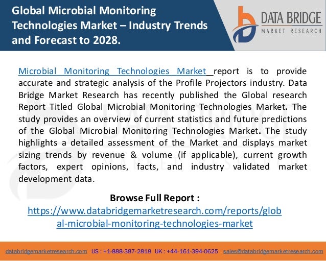 databridgemarketresearch.com US : +1-888-387-2818 UK : +44-161-394-0625 sales@databridgemarketresearch.com
1
Global Microbial Monitoring
Technologies Market – Industry Trends
and Forecast to 2028.
Microbial Monitoring Technologies Market report is to provide
accurate and strategic analysis of the Profile Projectors industry. Data
Bridge Market Research has recently published the Global research
Report Titled Global Microbial Monitoring Technologies Market. The
study provides an overview of current statistics and future predictions
of the Global Microbial Monitoring Technologies Market. The study
highlights a detailed assessment of the Market and displays market
sizing trends by revenue & volume (if applicable), current growth
factors, expert opinions, facts, and industry validated market
development data.
Browse Full Report :
https://www.databridgemarketresearch.com/reports/glob
al-microbial-monitoring-technologies-market
 