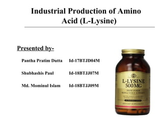 Industrial Production of Amino
Acid (L-Lysine)
Presented by-
Pantha Pratim Dutta Id-17BTJD04M
Shubhashis Paul Id-18BTJJ07M
Md. Mominul Islam Id-18BTJJ09M
 