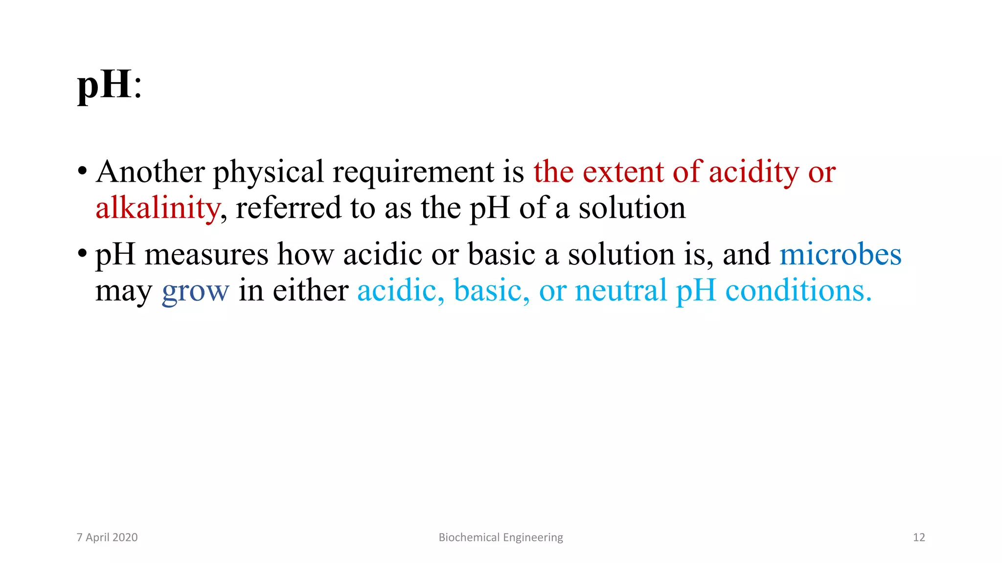 pH:
• Another physical requirement is the extent of acidity or
alkalinity, referred to as the pH of a solution
• pH measures how acidic or basic a solution is, and microbes
may grow in either acidic, basic, or neutral pH conditions.
7 April 2020 Biochemical Engineering 12
 