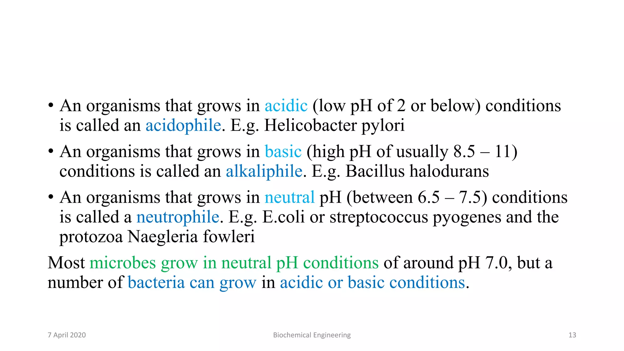 • An organisms that grows in acidic (low pH of 2 or below) conditions
is called an acidophile. E.g. Helicobacter pylori
• An organisms that grows in basic (high pH of usually 8.5 – 11)
conditions is called an alkaliphile. E.g. Bacillus halodurans
• An organisms that grows in neutral pH (between 6.5 – 7.5) conditions
is called a neutrophile. E.g. E.coli or streptococcus pyogenes and the
protozoa Naegleria fowleri
Most microbes grow in neutral pH conditions of around pH 7.0, but a
number of bacteria can grow in acidic or basic conditions.
7 April 2020 Biochemical Engineering 13
 