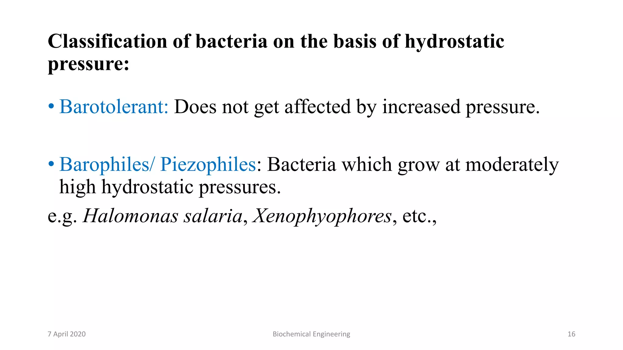 Classification of bacteria on the basis of hydrostatic
pressure:
• Barotolerant: Does not get affected by increased pressure.
• Barophiles/ Piezophiles: Bacteria which grow at moderately
high hydrostatic pressures.
e.g. Halomonas salaria, Xenophyophores, etc.,
7 April 2020 Biochemical Engineering 16
 