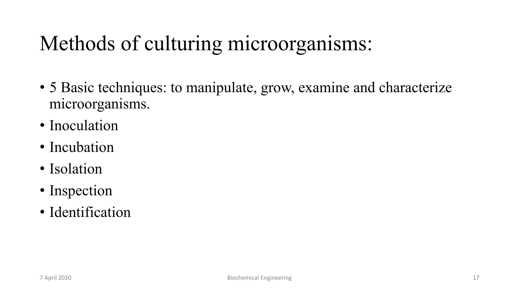Methods of culturing microorganisms:
• 5 Basic techniques: to manipulate, grow, examine and characterize
microorganisms.
• Inoculation
• Incubation
• Isolation
• Inspection
• Identification
7 April 2020 Biochemical Engineering 17
 