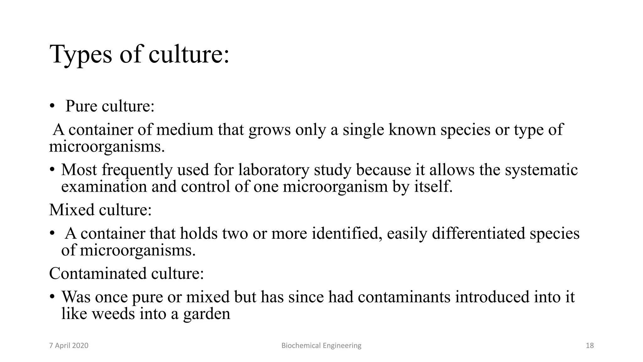 Types of culture:
• Pure culture:
A container of medium that grows only a single known species or type of
microorganisms.
• Most frequently used for laboratory study because it allows the systematic
examination and control of one microorganism by itself.
Mixed culture:
• A container that holds two or more identified, easily differentiated species
of microorganisms.
Contaminated culture:
• Was once pure or mixed but has since had contaminants introduced into it
like weeds into a garden
7 April 2020 Biochemical Engineering 18
 