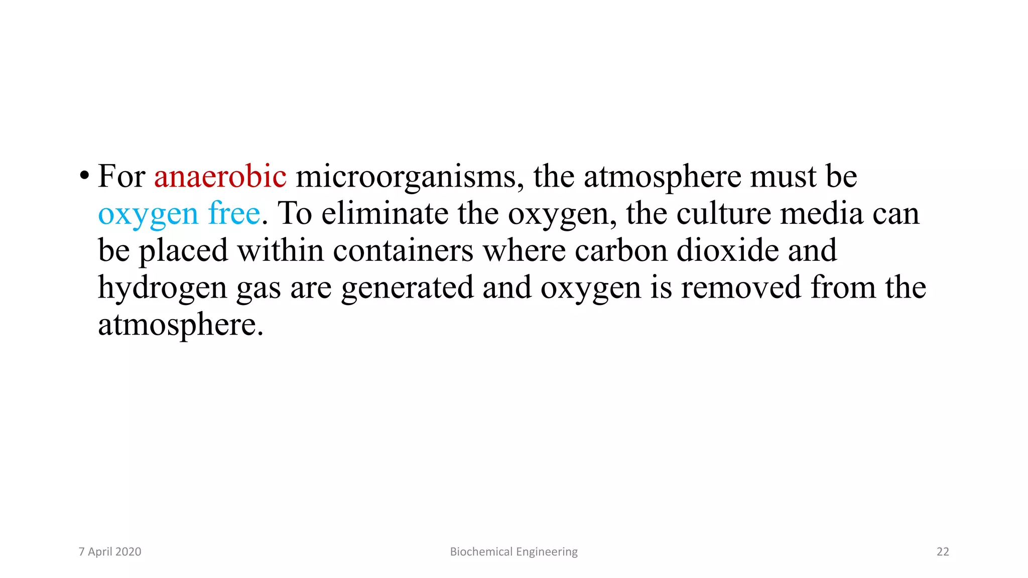 • For anaerobic microorganisms, the atmosphere must be
oxygen free. To eliminate the oxygen, the culture media can
be placed within containers where carbon dioxide and
hydrogen gas are generated and oxygen is removed from the
atmosphere.
7 April 2020 Biochemical Engineering 22
 