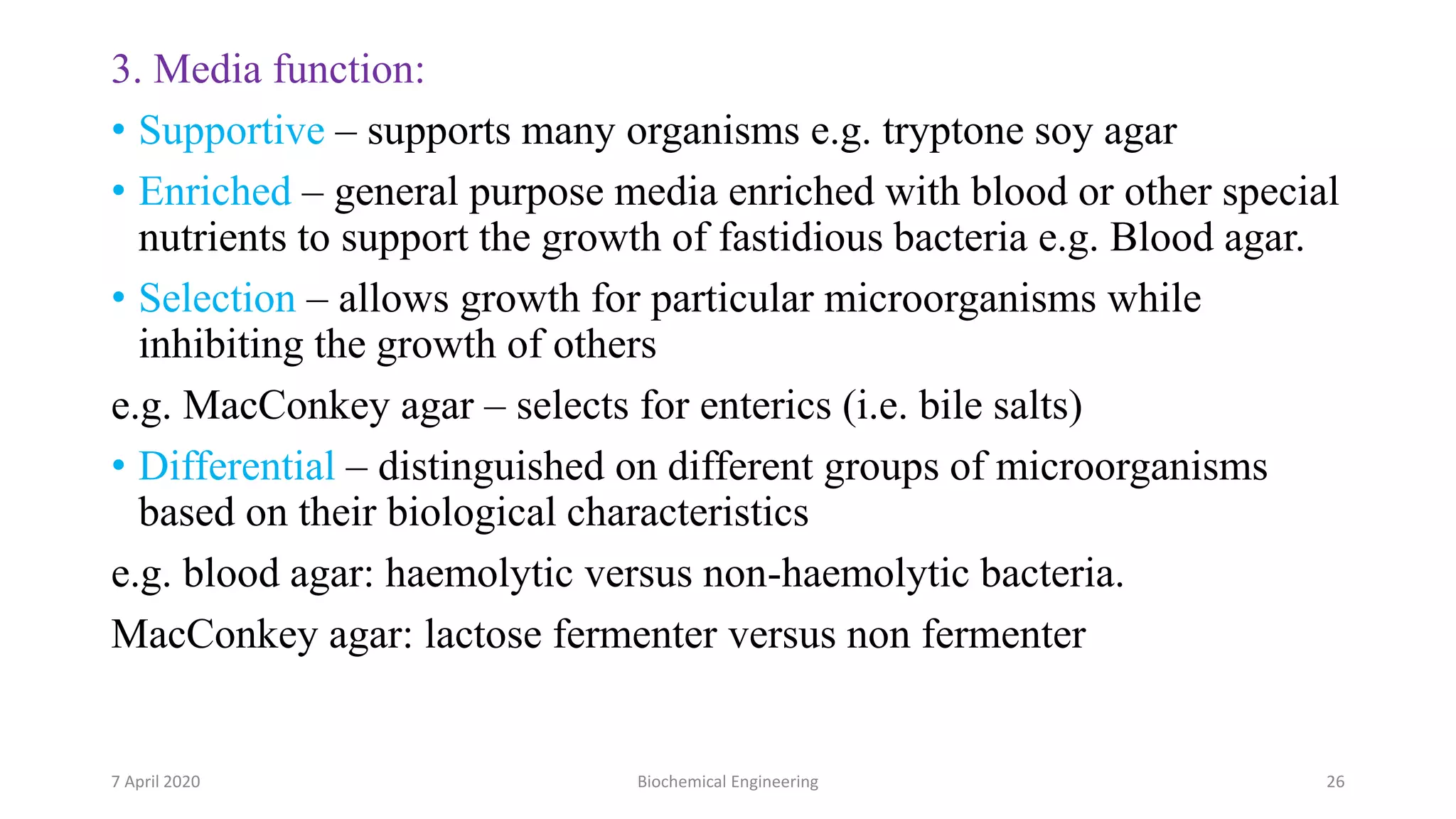 3. Media function:
• Supportive – supports many organisms e.g. tryptone soy agar
• Enriched – general purpose media enriched with blood or other special
nutrients to support the growth of fastidious bacteria e.g. Blood agar.
• Selection – allows growth for particular microorganisms while
inhibiting the growth of others
e.g. MacConkey agar – selects for enterics (i.e. bile salts)
• Differential – distinguished on different groups of microorganisms
based on their biological characteristics
e.g. blood agar: haemolytic versus non-haemolytic bacteria.
MacConkey agar: lactose fermenter versus non fermenter
7 April 2020 Biochemical Engineering 26
 