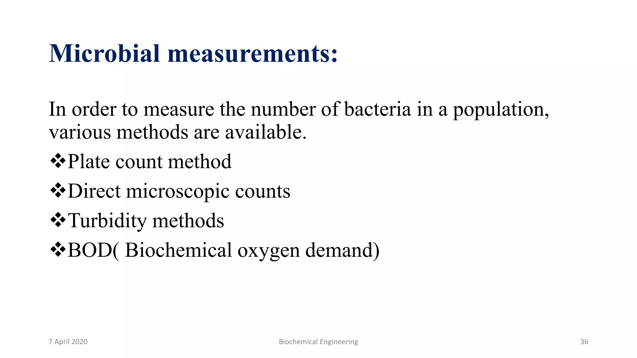 Microbial measurements:
In order to measure the number of bacteria in a population,
various methods are available.
Plate count method
Direct microscopic counts
Turbidity methods
BOD( Biochemical oxygen demand)
7 April 2020 Biochemical Engineering 36
 