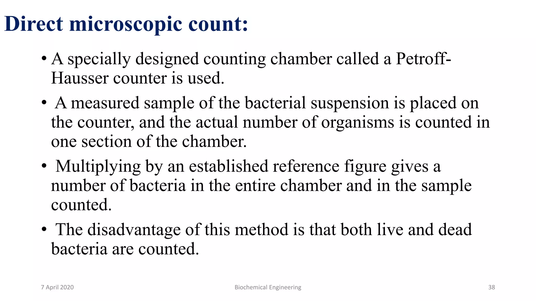 Direct microscopic count:
• A specially designed counting chamber called a Petroff-
Hausser counter is used.
• A measured sample of the bacterial suspension is placed on
the counter, and the actual number of organisms is counted in
one section of the chamber.
• Multiplying by an established reference figure gives a
number of bacteria in the entire chamber and in the sample
counted.
• The disadvantage of this method is that both live and dead
bacteria are counted.
7 April 2020 Biochemical Engineering 38
 