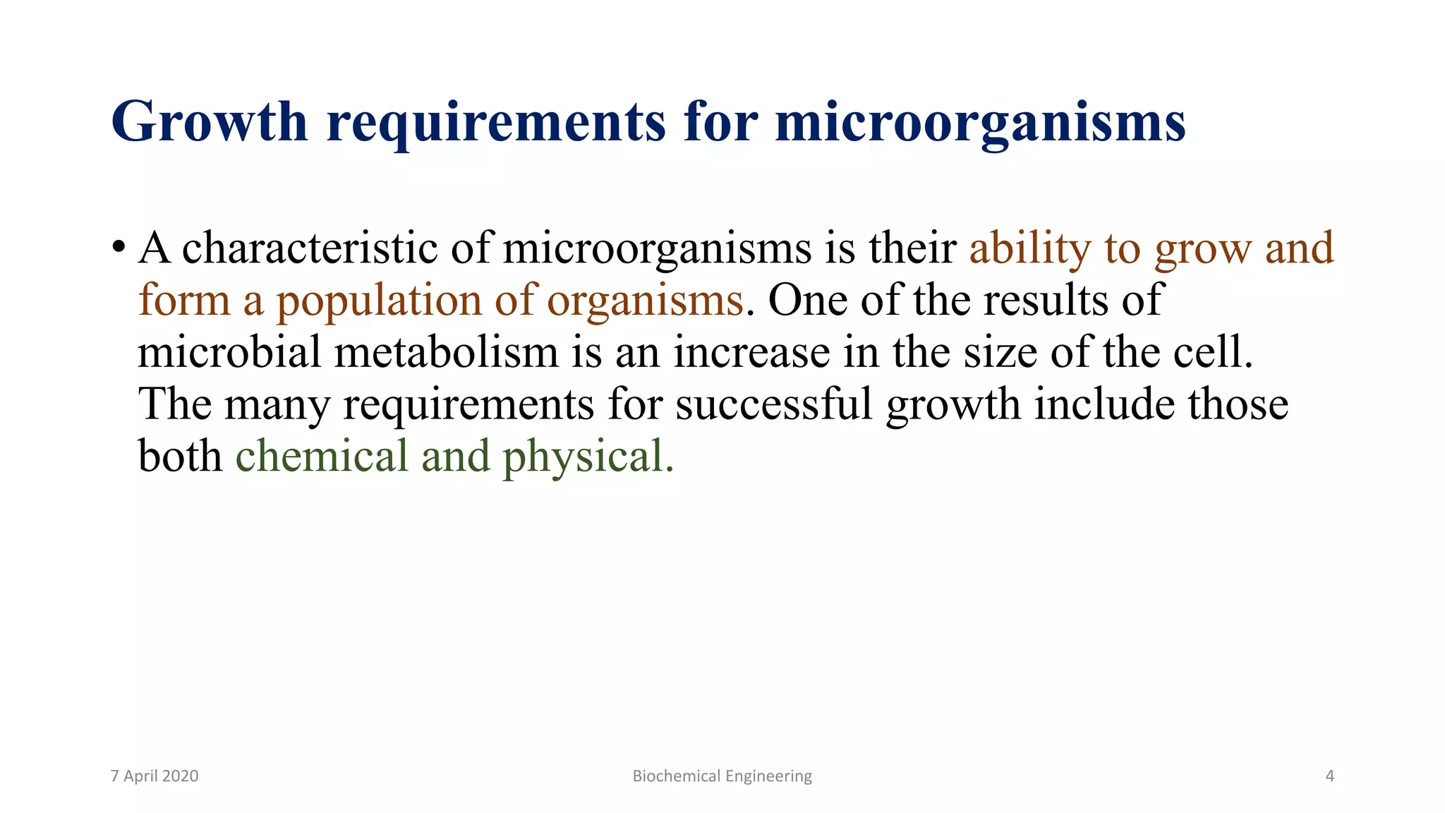 Growth requirements for microorganisms
• A characteristic of microorganisms is their ability to grow and
form a population of organisms. One of the results of
microbial metabolism is an increase in the size of the cell.
The many requirements for successful growth include those
both chemical and physical.
7 April 2020 Biochemical Engineering 4
 