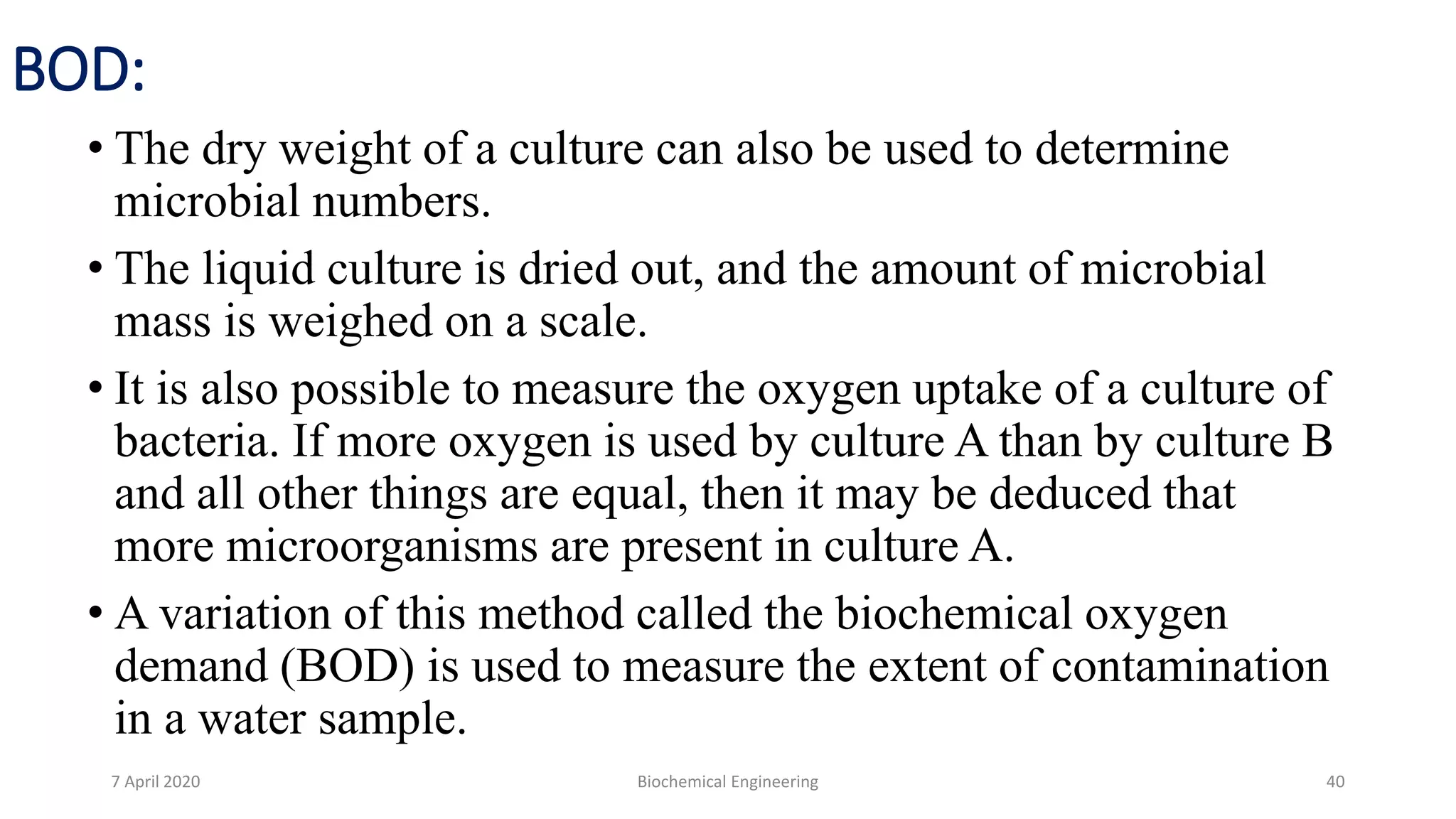 BOD:
• The dry weight of a culture can also be used to determine
microbial numbers.
• The liquid culture is dried out, and the amount of microbial
mass is weighed on a scale.
• It is also possible to measure the oxygen uptake of a culture of
bacteria. If more oxygen is used by culture A than by culture B
and all other things are equal, then it may be deduced that
more microorganisms are present in culture A.
• A variation of this method called the biochemical oxygen
demand (BOD) is used to measure the extent of contamination
in a water sample.
7 April 2020 Biochemical Engineering 40
 