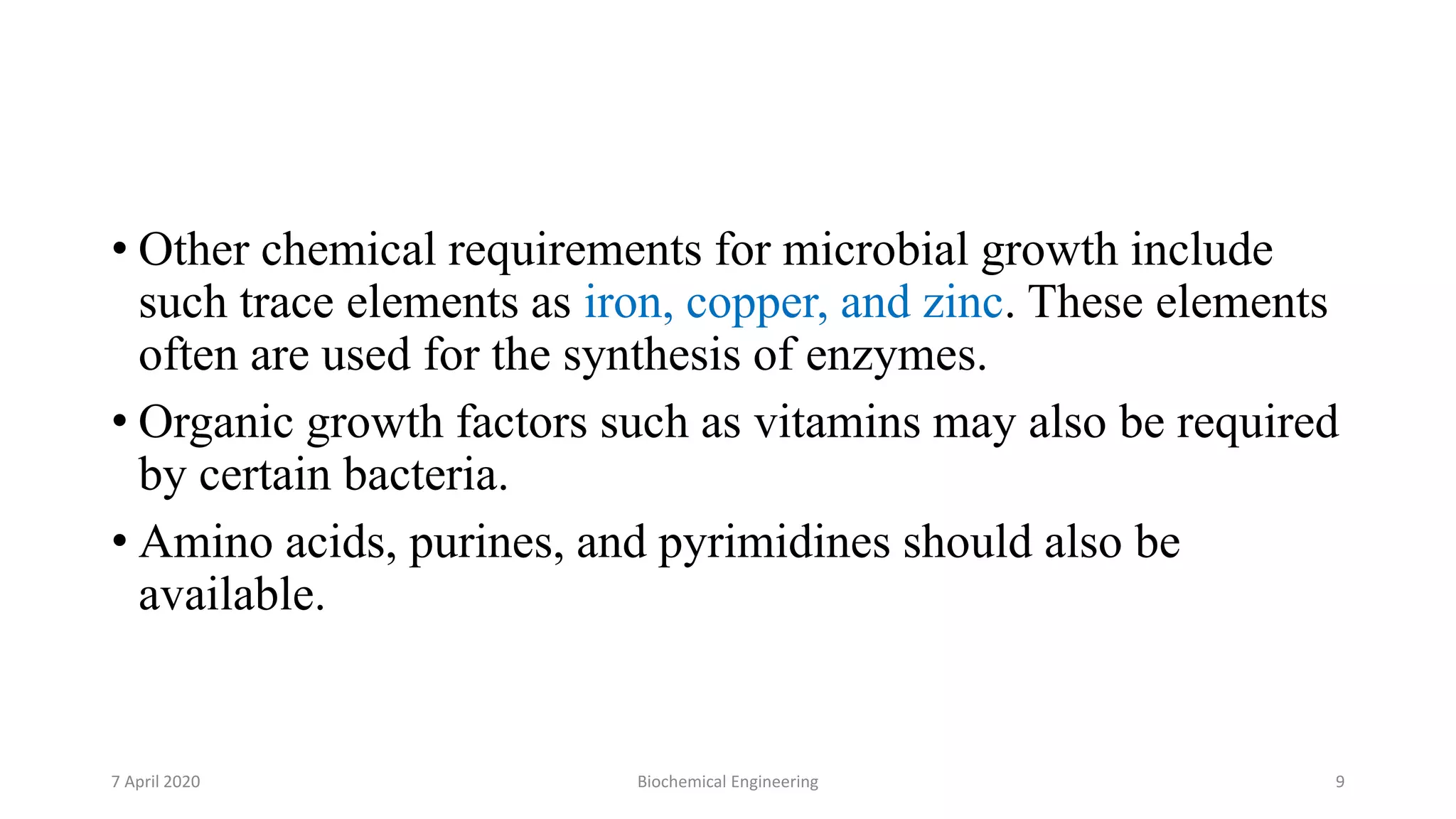 • Other chemical requirements for microbial growth include
such trace elements as iron, copper, and zinc. These elements
often are used for the synthesis of enzymes.
• Organic growth factors such as vitamins may also be required
by certain bacteria.
• Amino acids, purines, and pyrimidines should also be
available.
7 April 2020 Biochemical Engineering 9
 