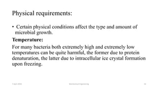 Physical requirements:
• Certain physical conditions affect the type and amount of
microbial growth.
Temperature:
For many bacteria both extremely high and extremely low
temperatures can be quite harmful, the former due to protein
denaturation, the latter due to intracellular ice crystal formation
upon freezing.
7 April 2020 Biochemical Engineering 10
 