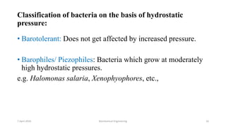 Classification of bacteria on the basis of hydrostatic
pressure:
• Barotolerant: Does not get affected by increased pressure.
• Barophiles/ Piezophiles: Bacteria which grow at moderately
high hydrostatic pressures.
e.g. Halomonas salaria, Xenophyophores, etc.,
7 April 2020 Biochemical Engineering 16
 