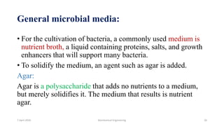 General microbial media:
• For the cultivation of bacteria, a commonly used medium is
nutrient broth, a liquid containing proteins, salts, and growth
enhancers that will support many bacteria.
• To solidify the medium, an agent such as agar is added.
Agar:
Agar is a polysaccharide that adds no nutrients to a medium,
but merely solidifies it. The medium that results is nutrient
agar.
7 April 2020 Biochemical Engineering 20
 