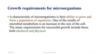 Growth requirements for microorganisms
• A characteristic of microorganisms is their ability to grow and
form a population of organisms. One of the results of
microbial metabolism is an increase in the size of the cell.
The many requirements for successful growth include those
both chemical and physical.
7 April 2020 Biochemical Engineering 4
 