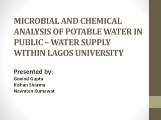 MICROBIAL AND CHEMICAL
ANALYSIS OF POTABLE WATER IN
PUBLIC – WATER SUPPLY
WITHIN LAGOS UNIVERSITY
Presented by:
Govind Gupta
Kishan Sharma
Navratan Kumawat
 