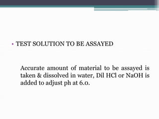 • TEST SOLUTION TO BE ASSAYED
Accurate amount of material to be assayed is
taken & dissolved in water, Dil HCl or NaOH is
added to adjust ph at 6.0.
 
