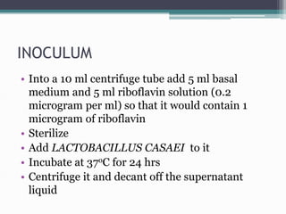 INOCULUM
• Into a 10 ml centrifuge tube add 5 ml basal
medium and 5 ml riboflavin solution (0.2
microgram per ml) so that it would contain 1
microgram of riboflavin
• Sterilize
• Add LACTOBACILLUS CASAEI to it
• Incubate at 37oC for 24 hrs
• Centrifuge it and decant off the supernatant
liquid
 