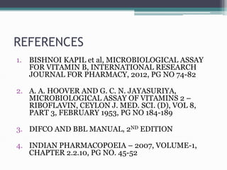 REFERENCES
1. BISHNOI KAPIL et al, MICROBIOLOGICAL ASSAY
FOR VITAMIN B, INTERNATIONAL RESEARCH
JOURNAL FOR PHARMACY, 2012, PG NO 74-82
2. A. A. HOOVER AND G. C. N. JAYASURIYA,
MICROBIOLOGICAL ASSAY OF VITAMINS 2 –
RIBOFLAVIN, CEYLON J. MED. SCI. (D), VOL 8,
PART 3, FEBRUARY 1953, PG NO 184-189
3. DIFCO AND BBL MANUAL, 2ND EDITION
4. INDIAN PHARMACOPOEIA – 2007, VOLUME-1,
CHAPTER 2.2.10, PG NO. 45-52
 