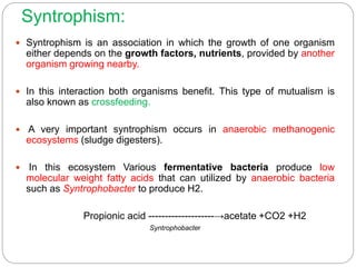 Syntrophism:
 Syntrophism is an association in which the growth of one organism
either depends on the growth factors, nutrients, provided by another
organism growing nearby.
 In this interaction both organisms benefit. This type of mutualism is
also known as crossfeeding.
 A very important syntrophism occurs in anaerobic methanogenic
ecosystems (sludge digesters).
 In this ecosystem Various fermentative bacteria produce low
molecular weight fatty acids that can utilized by anaerobic bacteria
such as Syntrophobacter to produce H2.
Propionic acid --------------------→acetate +CO2 +H2
Syntrophobacter
 