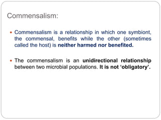 Commensalism:
 Commensalism is a relationship in which one symbiont,
the commensal, benefits while the other (sometimes
called the host) is neither harmed nor benefited.
 The commensalism is an unidirectional relationship
between two microbial populations. It is not ‘obligatory’.
 