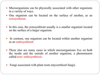 Microorganisms can be physically associated with other organisms
in a variety of ways.
 One organism can be located on the surface of another, as an
ectosymbiont.
 In this case, the ectosymbiont usually is a smaller organism located
on the surface of a larger organism.
 In contrast, one organism can be located within another organism
as an endosymbiont.
 There also are many cases in which microorganisms live on both
the inside and the outside of another organism, a phenomenon
called ecto/ endosymbiosis.
 Fungi associated with plant roots (mycorrhizal fungi).
 