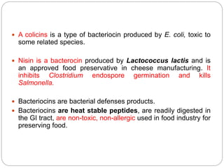  A colicins is a type of bacteriocin produced by E. coli, toxic to
some related species.
 Nisin is a bacterocin produced by Lactococcus lactis and is
an approved food preservative in cheese manufacturing. It
inhibits Clostridium endospore germination and kills
Salmonella.
 Bacteriocins are bacterial defenses products.
 Bacteriocins are heat stable peptides, are readily digested in
the GI tract, are non-toxic, non-allergic used in food industry for
preserving food.
 