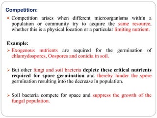 Competition:
 Competition arises when different microorganisms within a
population or community try to acquire the same resource,
whether this is a physical location or a particular limiting nutrient.
Example:
 Exogenous nutrients are required for the germination of
chlamydospores, Oospores and conidia in soil.
 But other fungi and soil bacteria deplete these critical nutrients
required for spore germination and thereby hinder the spore
germination resulting into the decrease in population.
 Soil bacteria compete for space and suppress the growth of the
fungal population.
 