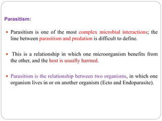 Parasitism:
 Parasitism is one of the most complex microbial interactions; the
line between parasitism and predation is difficult to define.
 This is a relationship in which one microorganism benefits from
the other, and the host is usually harmed.
 Parasitism is the relationship between two organisms, in which one
organism lives in or on another organism (Ecto and Endoparasite).
 